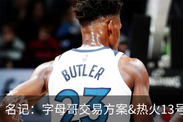 名记：字母哥交易方案&热火13号签存在不确定性 各队被迫搁置交易
