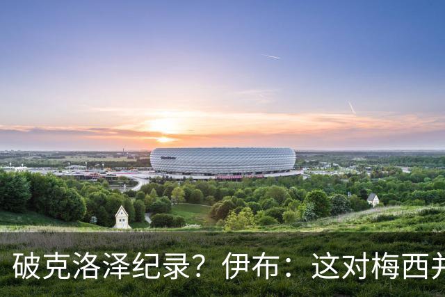 破克洛泽纪录？伊布：这对梅西并不重要，但队友一定会帮他破纪录